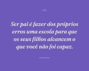 Ser pai é fazer dos próprios erros uma escola para que os seus filhos alcancem o que você não foi capaz.