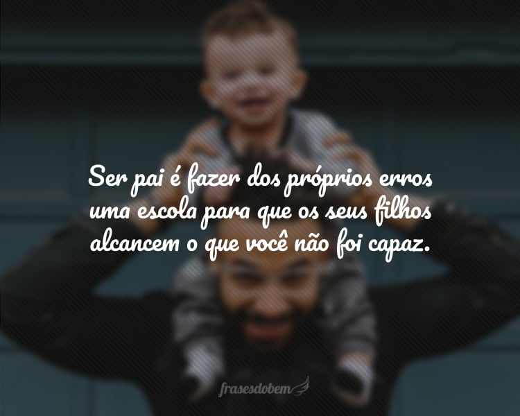 Ser pai é fazer dos próprios erros uma escola para que os seus filhos alcancem o que você não foi capaz.