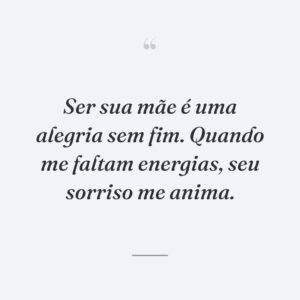 Ser sua mãe é uma alegria sem fim. Quando me faltam energias, seu sorriso me anima.