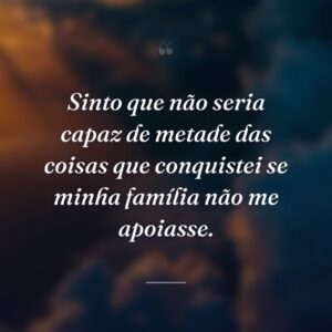 Sinto que não seria capaz de metade das coisas que conquistei se minha família não me apoiasse.