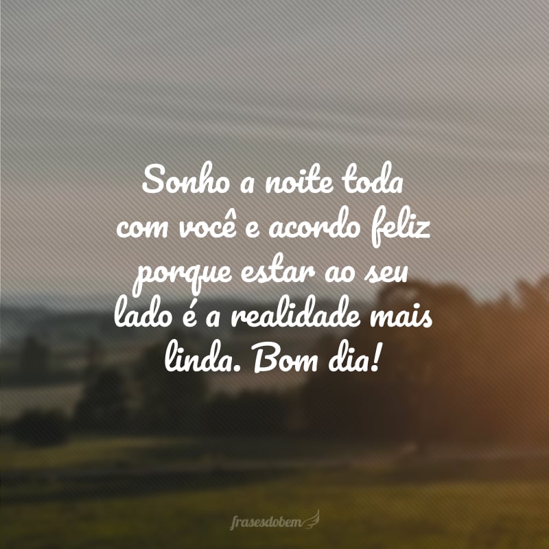 Sonho a noite toda com você e acordo feliz porque estar ao seu lado é a realidade mais linda. Bom dia!