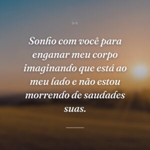 Sonho com você para enganar meu corpo imaginando que está ao meu lado e não estou morrendo de saudades suas.