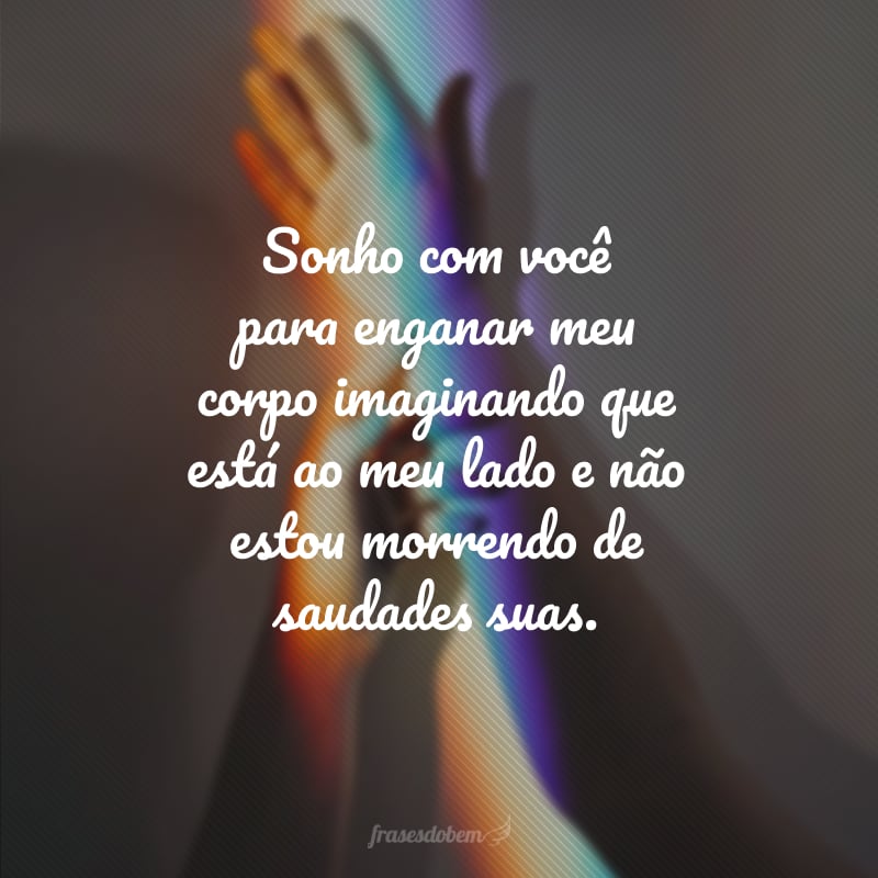 Sonho com você para enganar meu corpo imaginando que está ao meu lado e não estou morrendo de saudades suas.