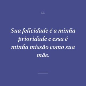 Sua felicidade é a minha prioridade e essa é minha missão como sua mãe.
