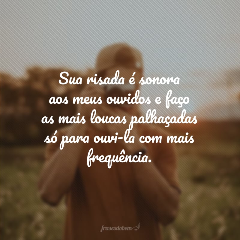 Sua risada é sonora aos meus ouvidos e faço as mais loucas palhaçadas só para ouvi-la com mais frequência.