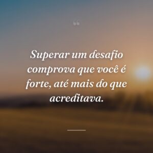 Superar um desafio comprova que você é forte, até mais do que acreditava.