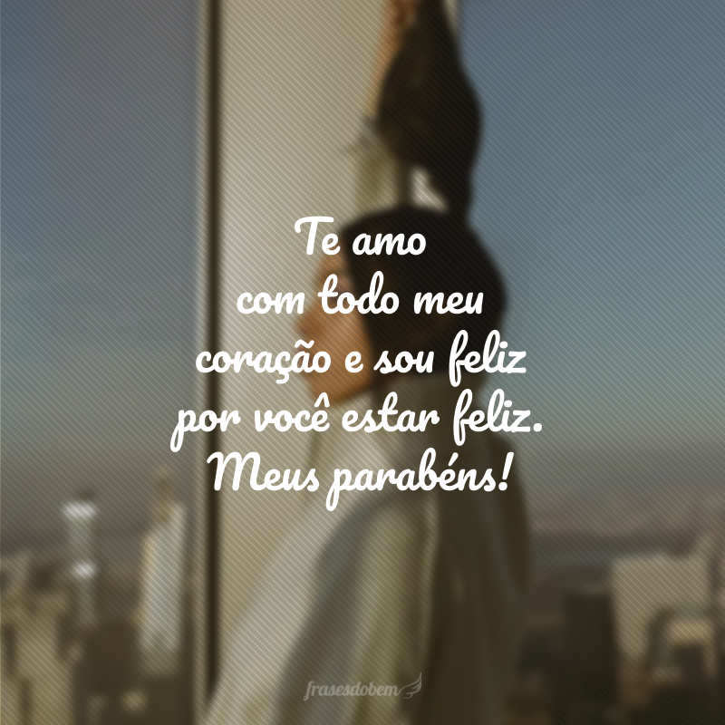 Te amo com todo meu coração e sou feliz por você estar feliz. Meus parabéns!