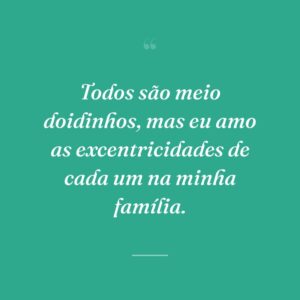 Todos são meio doidinhos, mas eu amo as excentricidades de cada um na minha família.