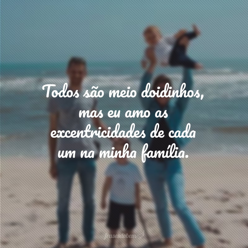 Todos são meio doidinhos, mas eu amo as excentricidades de cada um na minha família.