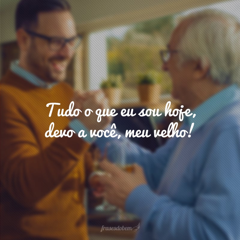 Tudo o que eu sou hoje, devo a você, meu velho!