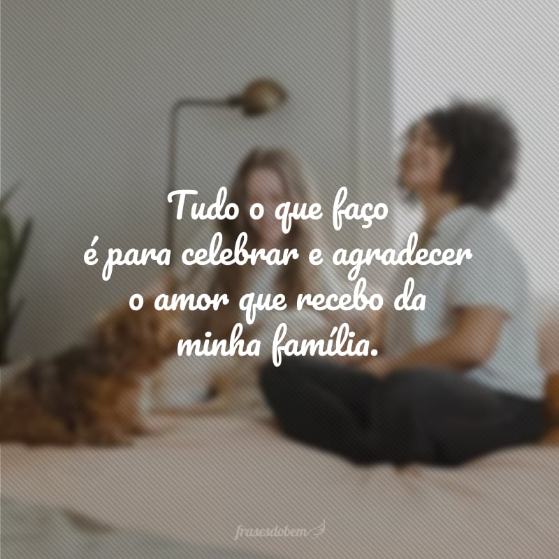 Tudo o que faço é para celebrar e agradecer o amor que recebo da minha família.