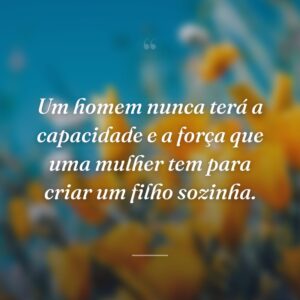 Um homem nunca terá a capacidade e a força que uma mulher tem para criar um filho sozinha.