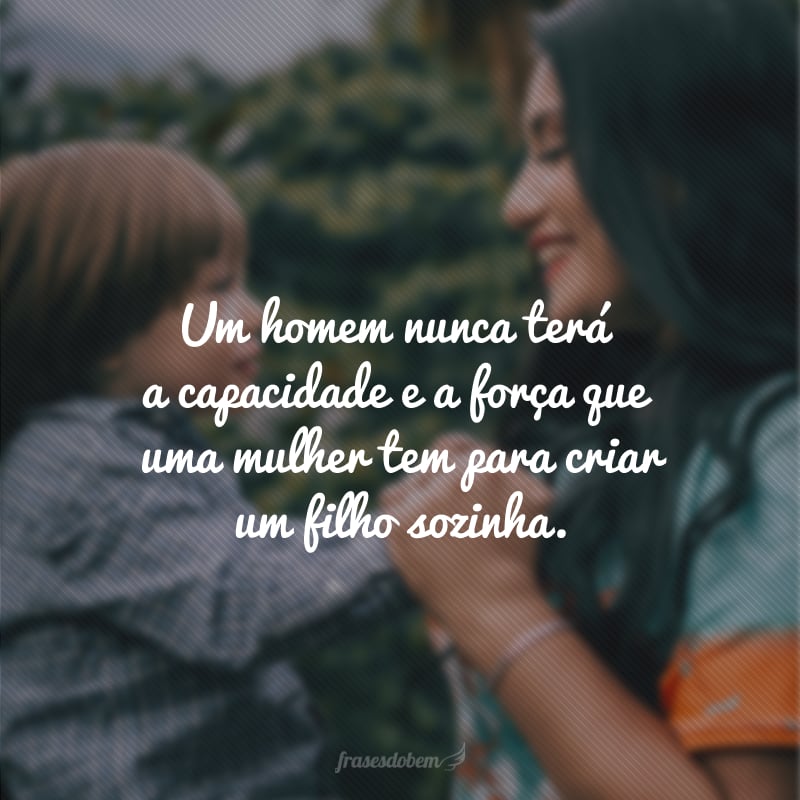 Um homem nunca terá a capacidade e a força que uma mulher tem para criar um filho sozinha.