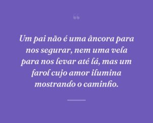 Um pai não é uma âncora para nos segurar, nem uma vela para nos levar até lá, mas um farol cujo amor ilumina mostrando o caminho.