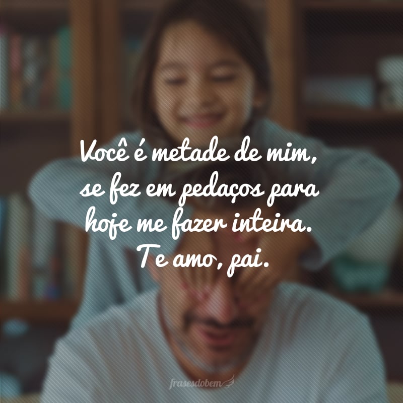 Você é metade de mim, se fez em pedaços para hoje me fazer inteira. Te amo, pai.