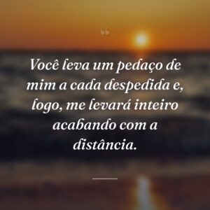 Você leva um pedaço de mim a cada despedida e, logo, me levará inteiro acabando com a distância.