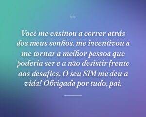 Você me ensinou a correr atrás dos meus sonhos, me incentivou a me tornar a melhor pessoa que poderia ser e a não desistir frente aos desafios. O seu SIM me deu a vida! Obrigada por tudo, pai.