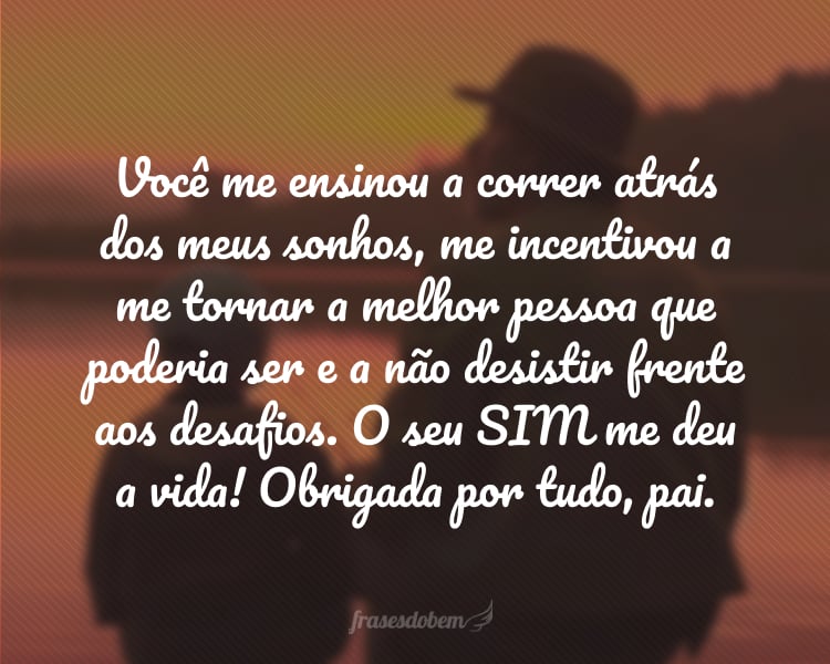 Você me ensinou a correr atrás dos meus sonhos, me incentivou a me tornar a melhor pessoa que poderia ser e a não desistir frente aos desafios. O seu SIM me deu a vida! Obrigada por tudo, pai.