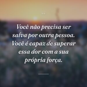 Você não precisa ser salva por outra pessoa. Você é capaz de superar essa dor com a sua própria força.