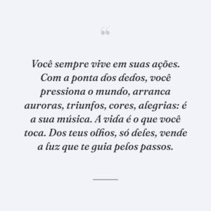 Você sempre vive em suas ações. Com a ponta dos dedos, você pressiona o mundo, arranca auroras, triunfos, cores, alegrias: é a sua música. A vida é o que você toca. Dos teus olhos, só deles, vende a luz que te guia pelos passos.