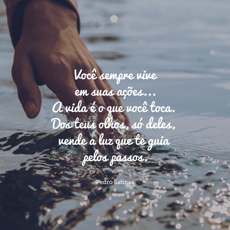 Você sempre vive em suas ações. Com a ponta dos dedos, você pressiona o mundo, arranca auroras, triunfos, cores, alegrias: é a sua música. A vida é o que você toca. Dos teus olhos, só deles, vende a luz que te guia pelos passos.