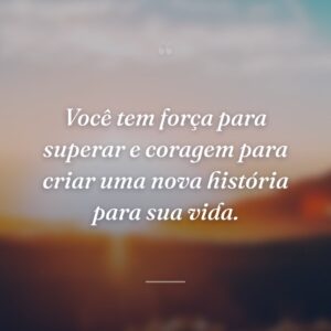 Você tem força para superar e coragem para criar uma nova história para sua vida.