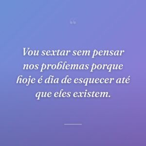 Vou sextar sem pensar nos problemas porque hoje é dia de esquecer até que eles existem.