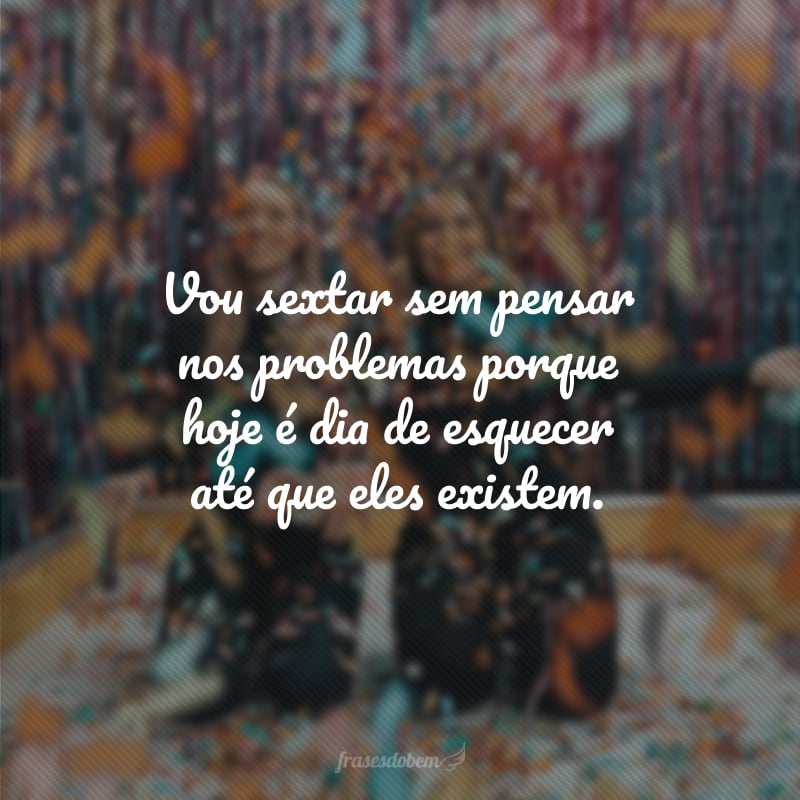 Vou sextar sem pensar nos problemas porque hoje é dia de esquecer até que eles existem.