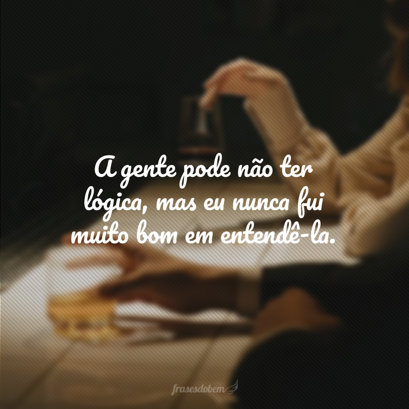 A gente pode não ter lógica, mas eu nunca fui muito bom em entendê-la.