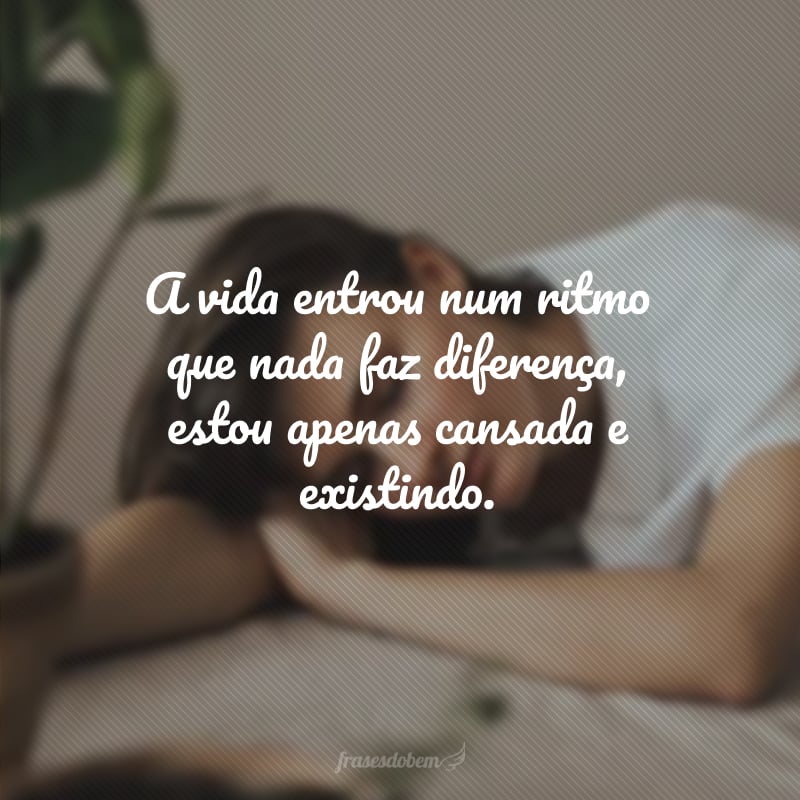 A vida entrou num ritmo que nada faz diferença, estou apenas cansada e existindo.