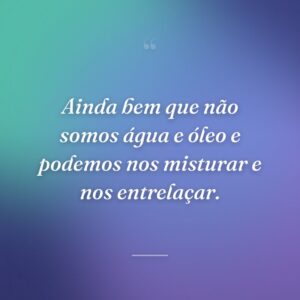 Ainda bem que não somos água e óleo e podemos nos misturar e nos entrelaçar.