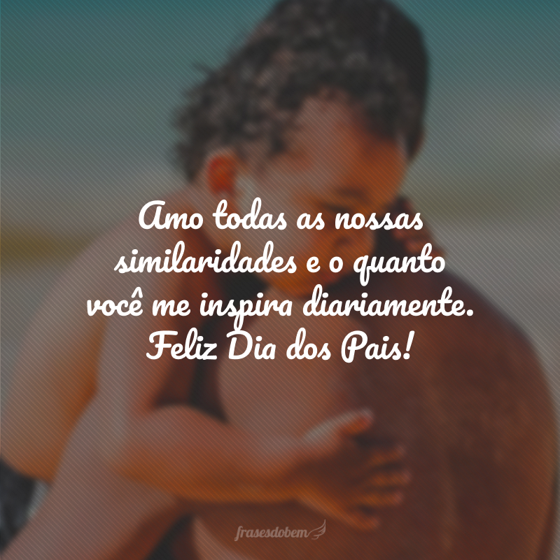 Amo todas as nossas similaridades e o quanto você me inspira diariamente. Feliz Dia dos Pais!