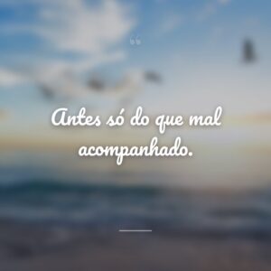 Antes só do que mal acompanhado.