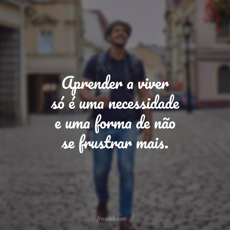 Aprender a viver só é uma necessidade e uma forma de não se frustrar mais.