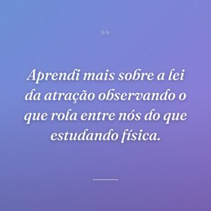 Aprendi mais sobre a lei da atração observando o que rola entre nós do que estudando física.