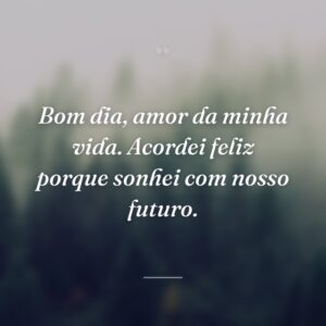 Bom dia, amor da minha vida. Acordei feliz porque sonhei com nosso futuro.