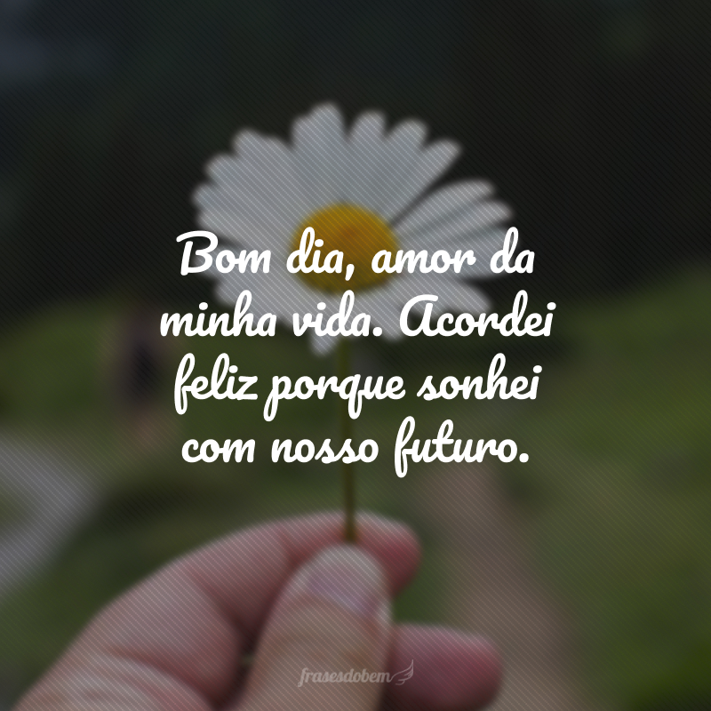 Bom dia, amor da minha vida. Acordei feliz porque sonhei com nosso futuro.