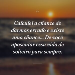 Calculei a chance de darmos errado e existe uma chance... De você aposentar essa vida de solteiro para sempre.