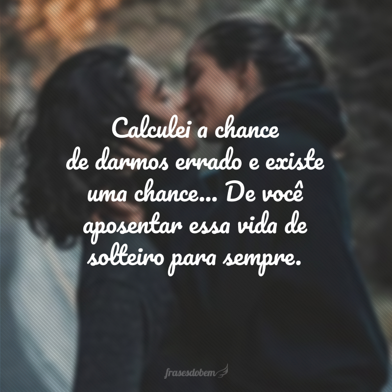 Calculei a chance de darmos errado e existe uma chance... De você aposentar essa vida de solteiro para sempre.