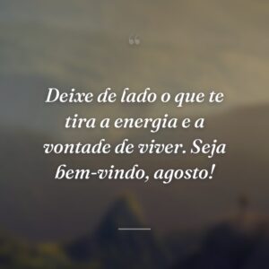 Deixe de lado o que te tira a energia e a vontade de viver. Seja bem-vindo, agosto!