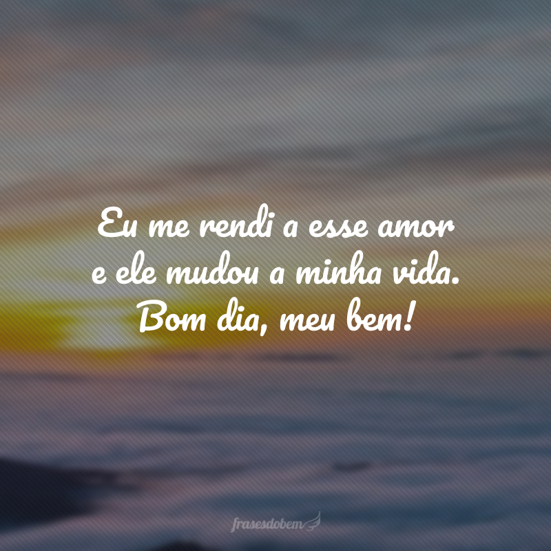 Eu me rendi a esse amor e ele mudou a minha vida. Bom dia, meu bem!