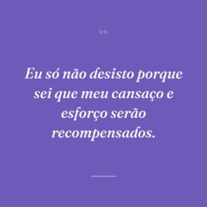 Eu só não desisto porque sei que meu cansaço e esforço serão recompensados.