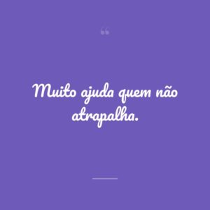 Muito ajuda quem não atrapalha.