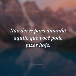 Não deixe para amanhã aquilo que você pode fazer hoje.