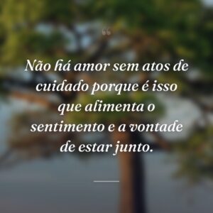 Não há amor sem atos de cuidado porque é isso que alimenta o sentimento e a vontade de estar junto.