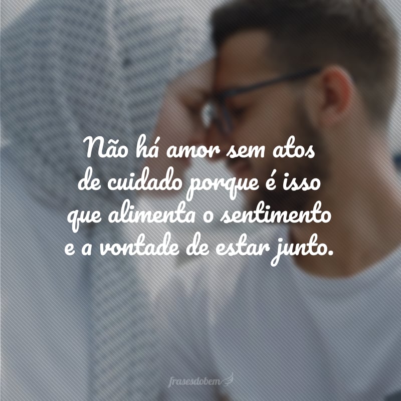 Não há amor sem atos de cuidado porque é isso que alimenta o sentimento e a vontade de estar junto.