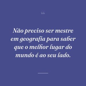 Não preciso ser mestre em geografia para saber que o melhor lugar do mundo é ao seu lado.
