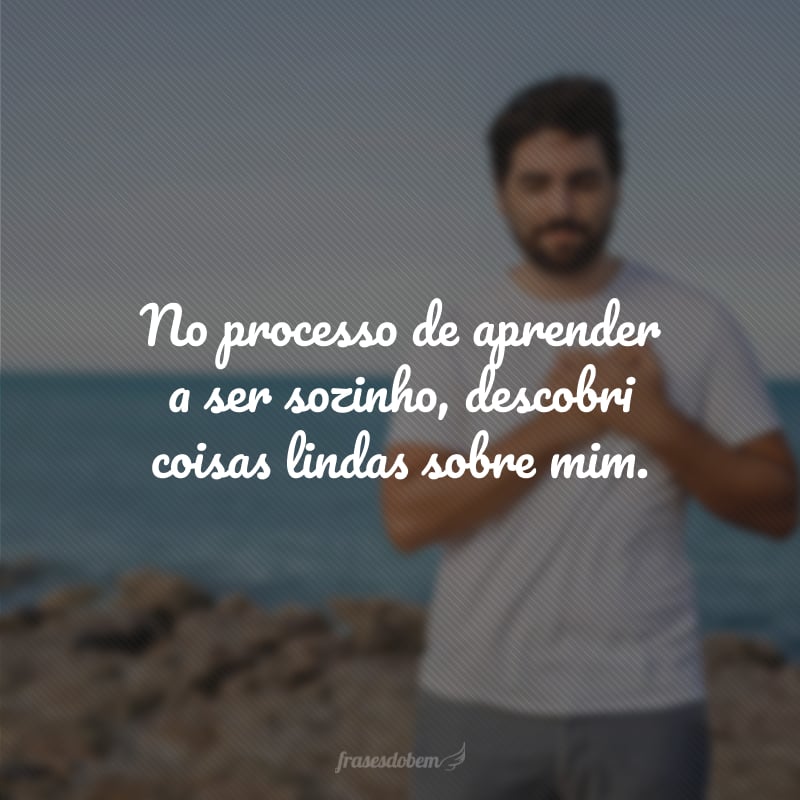 No processo de aprender a ser sozinho, descobri coisas lindas sobre mim.