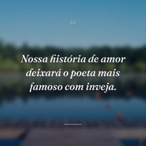 Nossa história de amor deixará o poeta mais famoso com inveja.