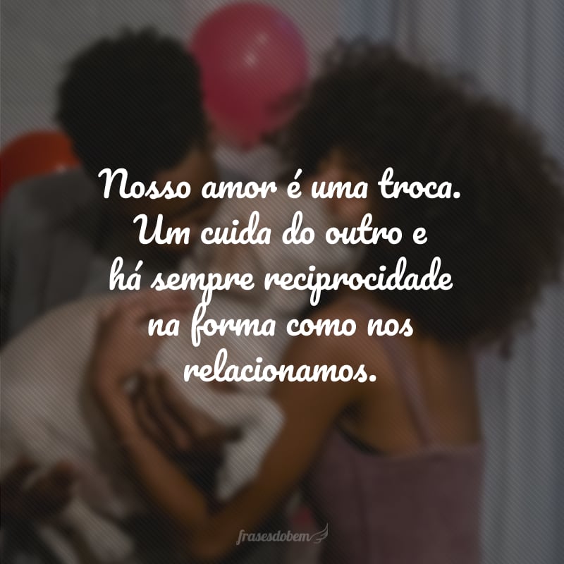 Nosso amor é uma troca. Um cuida do outro e há sempre reciprocidade na forma como nos relacionamos.